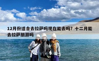 12月份适合去拉萨吗现在能去吗？十二月能去拉萨旅游吗
