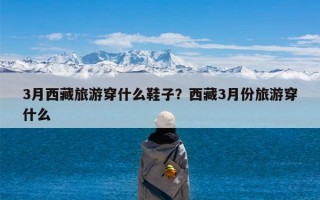 3月西藏旅游穿什么鞋子？西藏3月份旅游穿什么