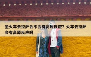 坐火车去拉萨会不会有高原反应？火车去拉萨会有高原反应吗