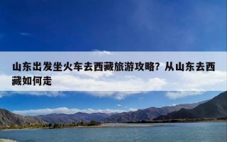 山东出发坐火车去西藏旅游攻略？从山东去西藏如何走