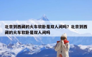 北京到西藏的火车软卧是双人间吗？北京到西藏的火车软卧是双人间吗