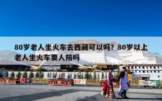 80岁老人坐火车去西藏可以吗？80岁以上老人坐火车要人陪吗