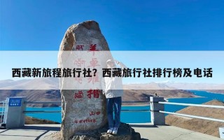 西藏新旅程旅行社？西藏旅行社排行榜及电话