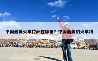 中国最美火车拉萨在哪里？中国最美的火车线