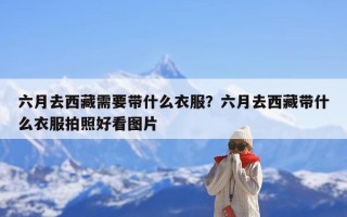 六月去西藏需要带什么衣服？六月去西藏带什么衣服拍照好看图片