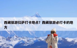 西藏旅游拉萨打卡地点？西藏旅游必打卡的地方