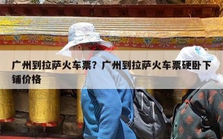 广州到拉萨火车票？广州到拉萨火车票硬卧下铺价格