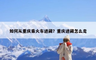 如何从重庆乘火车进藏？重庆进藏怎么走