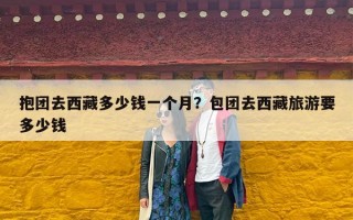 抱团去西藏多少钱一个月？包团去西藏旅游要多少钱