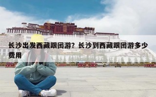 长沙出发西藏跟团游？长沙到西藏跟团游多少费用