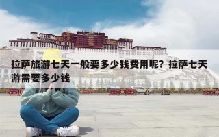 拉萨旅游七天一般要多少钱费用呢？拉萨七天游需要多少钱