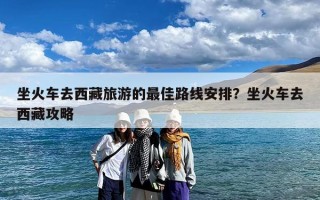 坐火车去西藏旅游的最佳路线安排？坐火车去西藏攻略