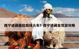 西宁进藏最佳路线火车？西宁进藏自驾游攻略