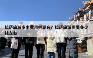 拉萨旅游多少费用啊现在？拉萨旅游需要多少钱左右
