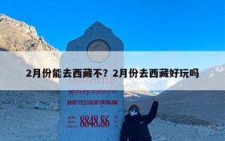 2月份能去西藏不？2月份去西藏好玩吗