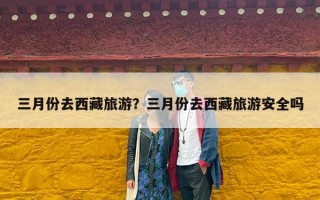 三月份去西藏旅游？三月份去西藏旅游安全吗