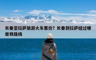 长春至拉萨旅游火车票价？长春到拉萨经过哪些铁路线
