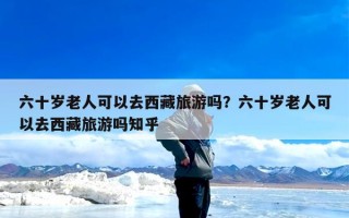 六十岁老人可以去西藏旅游吗？六十岁老人可以去西藏旅游吗知乎