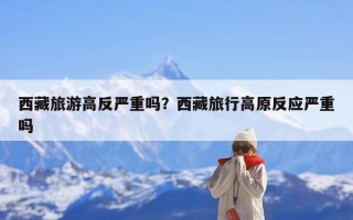 西藏旅游高反严重吗？西藏旅行高原反应严重吗
