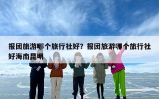 报团旅游哪个旅行社好？报团旅游哪个旅行社好海南昆明
