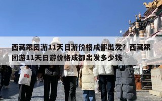 西藏跟团游11天日游价格成都出发？西藏跟团游11天日游价格成都出发多少钱