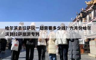 哈尔滨去拉萨玩一趟需要多少钱？六月份哈尔滨到拉萨旅游专列