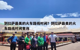 到拉萨最美的火车路线时间？到拉萨最美的火车路线时间查询