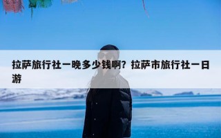 拉萨旅行社一晚多少钱啊？拉萨市旅行社一日游