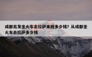 成都出发坐火车去拉萨来回多少钱？从成都坐火车去拉萨多少钱