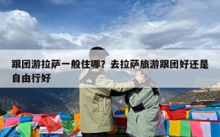 跟团游拉萨一般住哪？去拉萨旅游跟团好还是自由行好