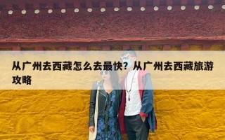 从广州去西藏怎么去最快？从广州去西藏旅游攻略
