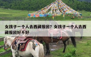 女孩子一个人去西藏报团？女孩子一个人去西藏报团好不好
