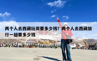 两个人去西藏玩周要多少钱？两个人去西藏旅行一趟要多少钱