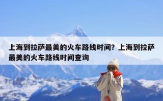 上海到拉萨最美的火车路线时间？上海到拉萨最美的火车路线时间查询