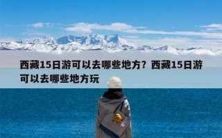 西藏15日游可以去哪些地方？西藏15日游可以去哪些地方玩