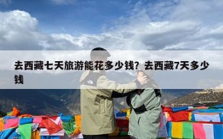 去西藏七天旅游能花多少钱？去西藏7天多少钱