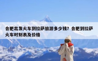合肥出发火车到拉萨旅游多少钱？合肥到拉萨火车时刻表及价格