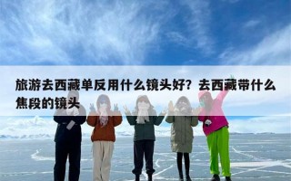旅游去西藏单反用什么镜头好？去西藏带什么焦段的镜头