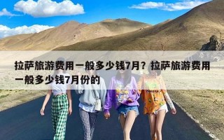 拉萨旅游费用一般多少钱7月？拉萨旅游费用一般多少钱7月份的