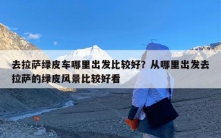 去拉萨绿皮车哪里出发比较好？从哪里出发去拉萨的绿皮风景比较好看