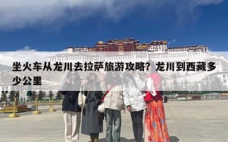 坐火车从龙川去拉萨旅游攻略？龙川到西藏多少公里
