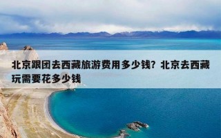 北京跟团去西藏旅游费用多少钱？北京去西藏玩需要花多少钱