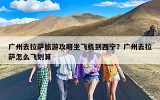 广州去拉萨旅游攻略坐飞机到西宁？广州去拉萨怎么飞划算