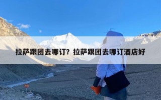 拉萨跟团去哪订？拉萨跟团去哪订酒店好