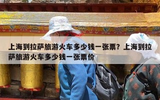 上海到拉萨旅游火车多少钱一张票？上海到拉萨旅游火车多少钱一张票价