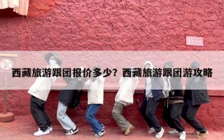 西藏旅游跟团报价多少？西藏旅游跟团游攻略