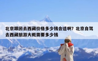北京跟团去西藏价格多少钱合适啊？北京自驾去西藏旅游大概需要多少钱