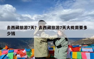 去西藏旅游7天？去西藏旅游7天大概需要多少钱