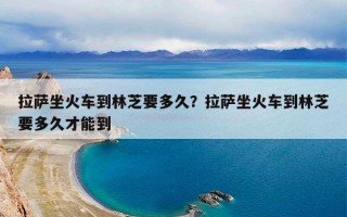 拉萨坐火车到林芝要多久？拉萨坐火车到林芝要多久才能到