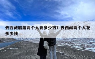 去西藏旅游两个人要多少钱？去西藏两个人花多少钱
